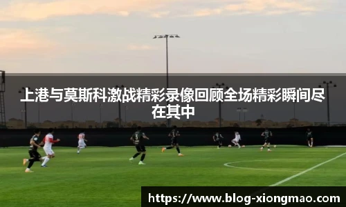上港与莫斯科激战精彩录像回顾全场精彩瞬间尽在其中
